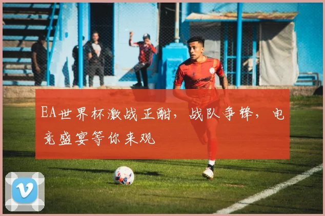 EA世界杯激战正酣，战队争锋，电竞盛宴等你来观