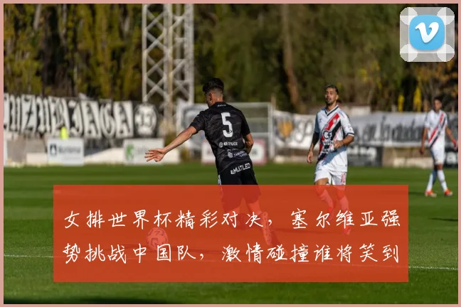 女排世界杯精彩对决，塞尔维亚强势挑战中国队，激情碰撞谁将笑到最后
