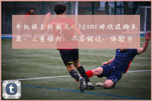手机娱乐新潮流，hgame游戏逗趣来袭，三重福利，不容错过，体验非凡刺激