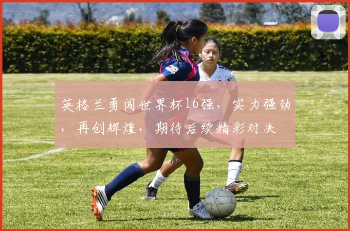 英格兰勇闯世界杯16强，实力强劲，再创辉煌，期待后续精彩对决