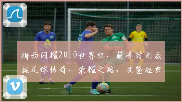 梅西闪耀2010世界杯，巅峰时刻成就足球传奇，荣耀之路，共鉴经典