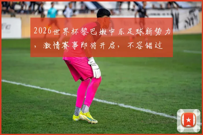 2026世界杯黎巴嫩中东足球新势力，激情赛事即将开启，不容错过
