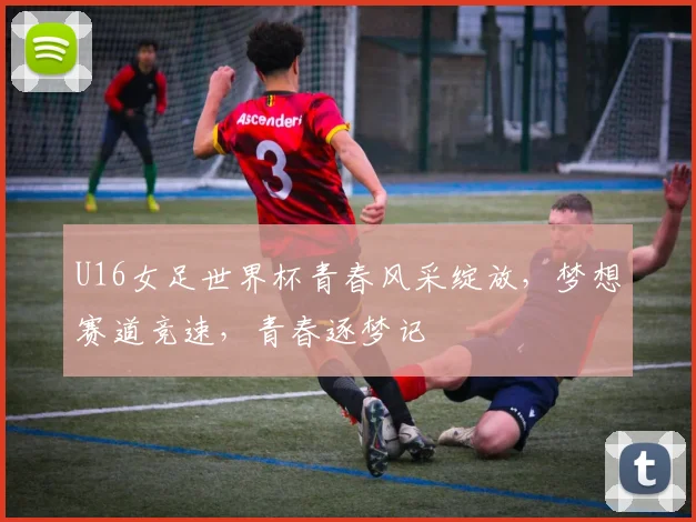 U16女足世界杯青春风采绽放，梦想赛道竞速，青春逐梦记