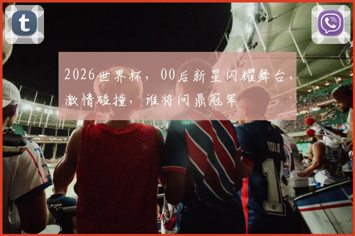 2026世界杯，00后新星闪耀舞台，激情碰撞，谁将问鼎冠军