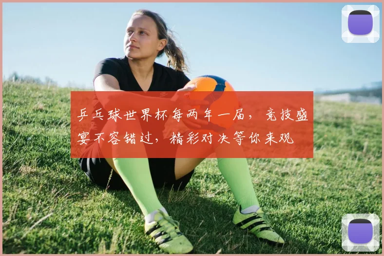 乒乓球世界杯每两年一届，竞技盛宴不容错过，精彩对决等你来观